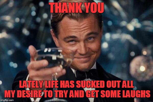 Leonardo Dicaprio Cheers Meme | THANK YOU LATELY LIFE HAS SUCKED OUT ALL MY DESIRE TO TRY AND GET SOME LAUGHS | image tagged in memes,leonardo dicaprio cheers | made w/ Imgflip meme maker