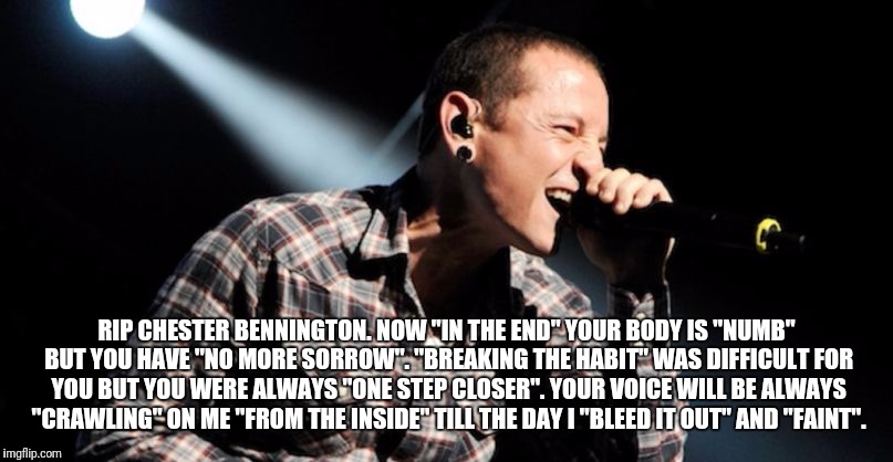 Chester Bennington | RIP CHESTER BENNINGTON. NOW "IN THE END" YOUR BODY IS "NUMB" BUT YOU HAVE "NO MORE SORROW". "BREAKING THE HABIT" WAS DIFFICULT FOR YOU BUT YOU WERE ALWAYS "ONE STEP CLOSER". YOUR VOICE WILL BE ALWAYS "CRAWLING" ON ME "FROM THE INSIDE" TILL THE DAY I "BLEED IT OUT" AND "FAINT". | image tagged in linkin park crawling | made w/ Imgflip meme maker