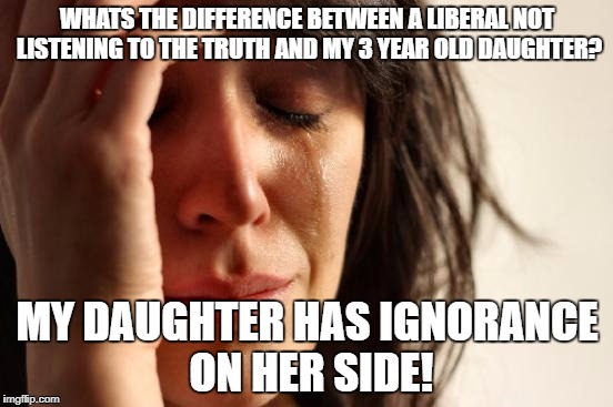 First World Problems | WHATS THE DIFFERENCE BETWEEN A LIBERAL NOT LISTENING TO THE TRUTH AND MY 3 YEAR OLD DAUGHTER? MY DAUGHTER HAS IGNORANCE ON HER SIDE! | image tagged in memes,first world problems | made w/ Imgflip meme maker