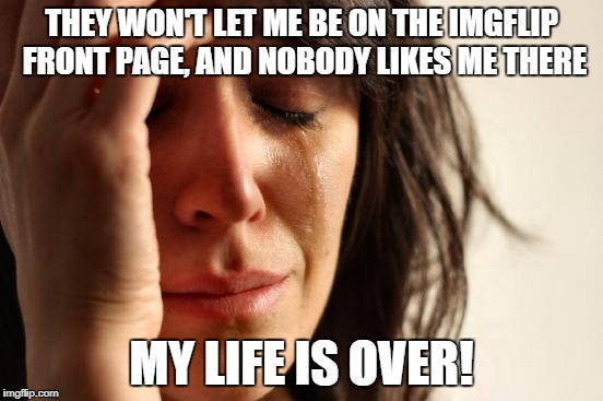 so, so sad...  | THEY WON'T LET ME BE ON THE IMGFLIP FRONT PAGE, AND NOBODY LIKES ME THERE; MY LIFE IS OVER! | image tagged in memes,first world problems | made w/ Imgflip meme maker