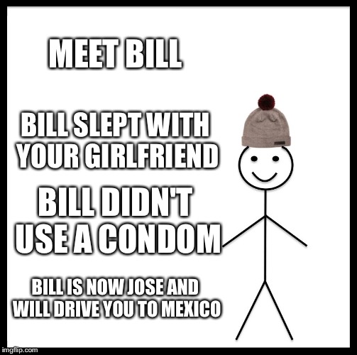 Be Like Bill Meme | MEET BILL BILL SLEPT WITH YOUR GIRLFRIEND BILL DIDN'T USE A CONDOM BILL IS NOW JOSE AND WILL DRIVE YOU TO MEXICO | image tagged in memes,be like bill | made w/ Imgflip meme maker