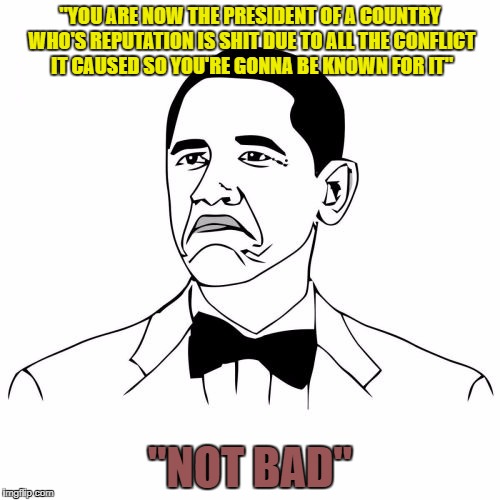 Not Bad Obama | "YOU ARE NOW THE PRESIDENT OF A COUNTRY WHO'S REPUTATION IS SHIT DUE TO ALL THE CONFLICT IT CAUSED SO YOU'RE GONNA BE KNOWN FOR IT"; "NOT BAD" | image tagged in memes,not bad obama | made w/ Imgflip meme maker