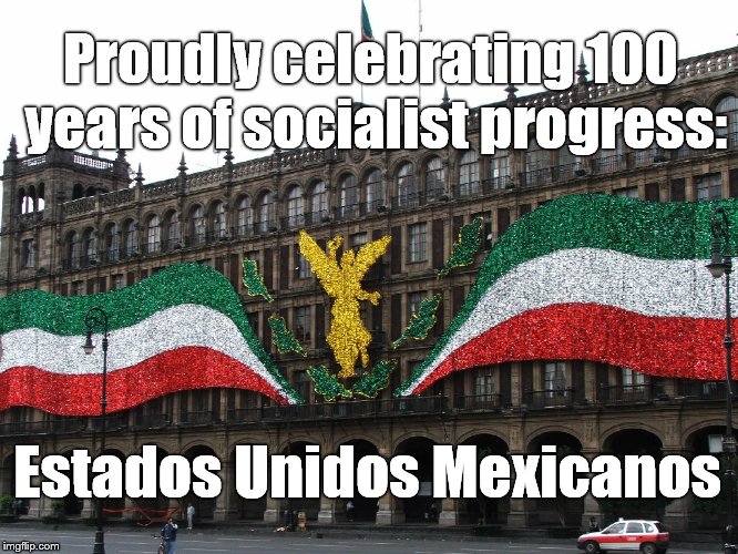 I deeply regret my lack of knowledge about the history of our nearest southern neighbor. How about you? | Proudly celebrating 100 years of socialist progress:; Estados Unidos Mexicanos | image tagged in socialism,mexico,estados unidos mexicanos,centenial | made w/ Imgflip meme maker