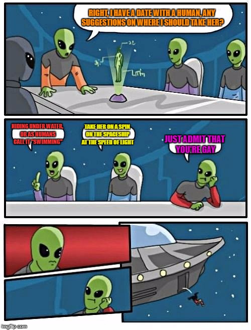 Alien Meeting Suggestion Meme | RIGHT, I HAVE A DATE WITH A HUMAN, ANY SUGGESTIONS ON WHERE I SHOULD TAKE HER? HIDING UNDER WATER, OR AS HUMANS CALL IT "SWIMMING"; TAKE HER ON A SPIN ON THE SPACESHIP AT THE SPEED OF LIGHT; JUST ADMIT THAT YOU'RE GAY | image tagged in memes,alien meeting suggestion | made w/ Imgflip meme maker