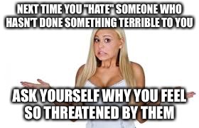 Scary  | NEXT TIME YOU "HATE" SOMEONE WHO HASN'T DONE SOMETHING TERRIBLE TO YOU; ASK YOURSELF WHY YOU FEEL SO THREATENED BY THEM | image tagged in scared | made w/ Imgflip meme maker