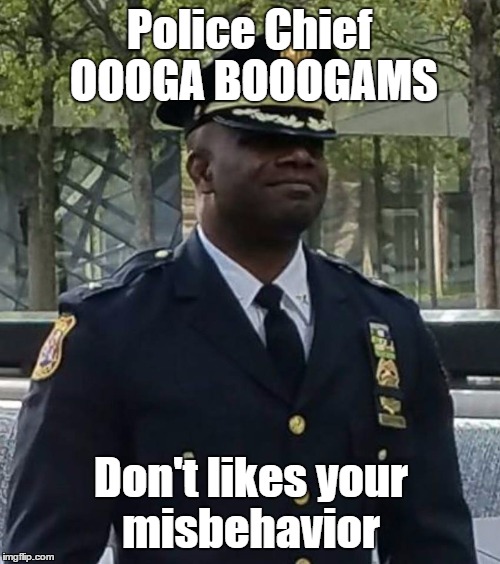 Police Chief OOOGA BOOOGAMS | Police Chief OOOGA BOOOGAMS; Don't likes your misbehavior | image tagged in police misbehavior | made w/ Imgflip meme maker