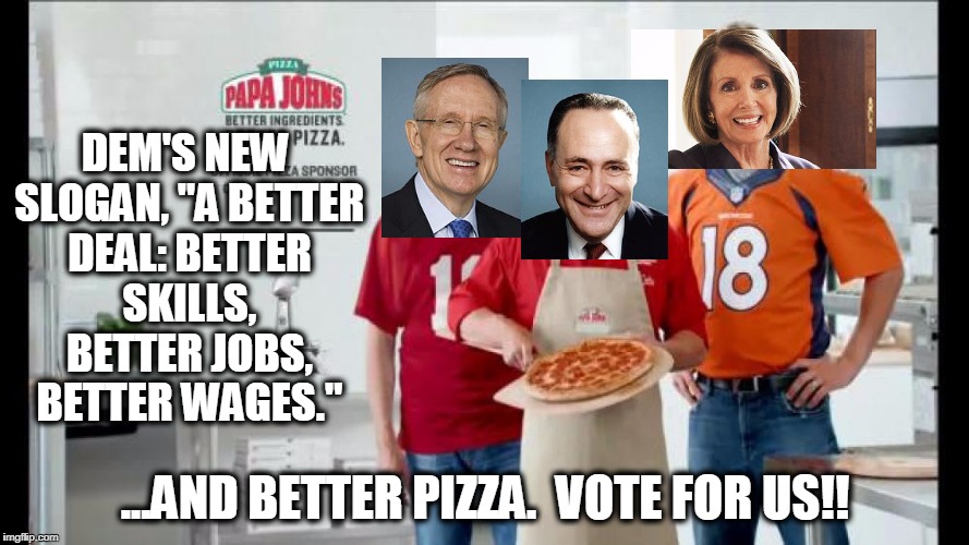 Dems New Slogan "Borrows Heavily" from Papa Johns.  Must've been a LONG night in the planning room. | DEM'S NEW SLOGAN, "A BETTER DEAL: BETTER SKILLS, BETTER JOBS, BETTER WAGES."; ...AND BETTER PIZZA.  VOTE FOR US!! | image tagged in democrats,democrat slogan,chuck schumer,harry reid,nancy pelosi,stupid people | made w/ Imgflip meme maker