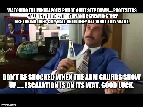 Well that escalated quickly  and will probably get worse.......City Hall take over.

 | WATCHING THE MINNEAPOLIS POLICE CHIEF STEP DOWN.....PROTESTERS CALLING FOR A NEW MAYOR AND SCREAMING THEY ARE TAKING OVER CITY HALL UNTIL THEY GET WHAT THEY WANT. DON'T BE SHOCKED WHEN THE ARM GAURDS SHOW UP......ESCALATION IS ON ITS WAY. GOOD LUCK. | image tagged in memes,well that escalated quickly,shit hits the fan,see how this ends | made w/ Imgflip meme maker