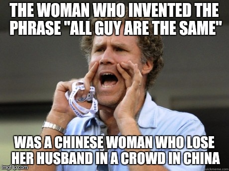 Will Ferrell yelling  | THE WOMAN WHO INVENTED THE PHRASE "ALL GUY ARE THE SAME"; WAS A CHINESE WOMAN WHO LOSE HER HUSBAND IN A CROWD IN CHINA | image tagged in will ferrell yelling,memes,china,racist,guy,funny | made w/ Imgflip meme maker