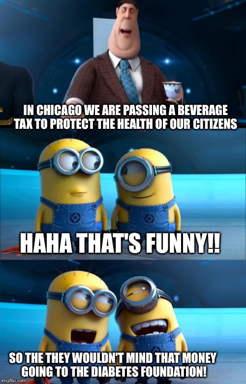 minions moment | IN CHICAGO WE ARE PASSING A BEVERAGE TAX TO PROTECT THE HEALTH OF OUR CITIZENS; HAHA THAT'S FUNNY!! SO THE THEY WOULDN'T MIND THAT MONEY GOING TO THE DIABETES FOUNDATION! | image tagged in minions moment | made w/ Imgflip meme maker