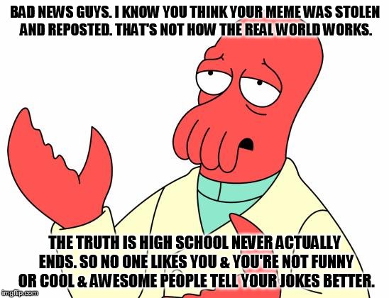 Real talk Zoidberg | BAD NEWS GUYS. I KNOW YOU THINK YOUR MEME WAS STOLEN AND REPOSTED. THAT'S NOT HOW THE REAL WORLD WORKS. THE TRUTH IS HIGH SCHOOL NEVER ACTUALLY ENDS. SO NO ONE LIKES YOU & YOU'RE NOT FUNNY OR COOL & AWESOME PEOPLE TELL YOUR JOKES BETTER. | image tagged in memes,futurama zoidberg,repost,funny | made w/ Imgflip meme maker