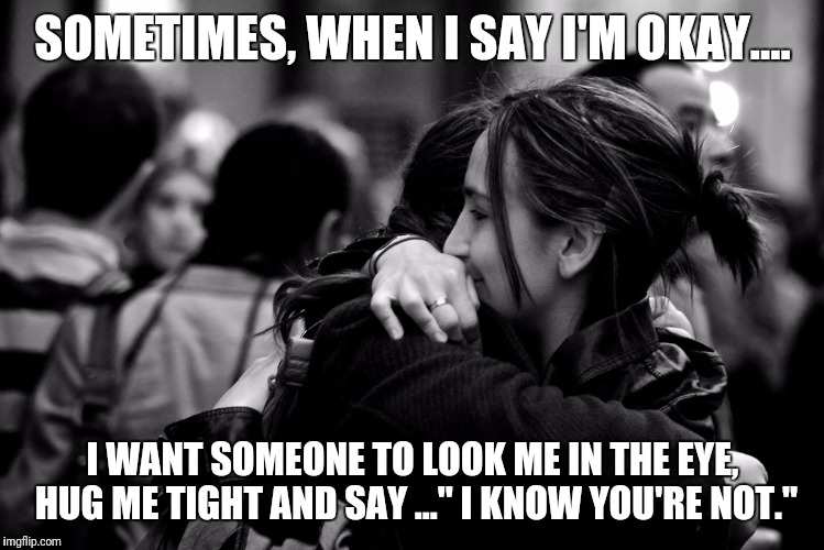 SOMETIMES, WHEN I SAY I'M OKAY.... I WANT SOMEONE TO LOOK ME IN THE EYE, HUG ME TIGHT AND SAY ..." I KNOW YOU'RE NOT." | image tagged in hugs | made w/ Imgflip meme maker