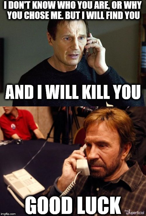 I DON'T KNOW WHO YOU ARE, OR WHY YOU CHOSE ME. BUT I WILL FIND YOU; AND I WILL KILL YOU; GOOD LUCK | image tagged in memes,liam neeson,liam neeson taken 2,chuck norris,chuck norris phone | made w/ Imgflip meme maker
