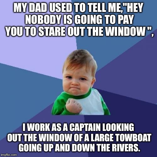 Success Kid | MY DAD USED TO TELL ME,"HEY NOBODY IS GOING TO PAY YOU TO STARE OUT THE WINDOW ", I WORK AS A CAPTAIN LOOKING OUT THE WINDOW OF A LARGE TOWBOAT GOING UP AND DOWN THE RIVERS. | image tagged in memes,success kid | made w/ Imgflip meme maker