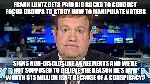 FRANK LUNTZ GETS PAID BIG BUCKS TO CONDUCT FOCUS GROUPS TO STUDY HOW TO MANIPULATE VOTERS; SIGNS NON-DISCLOSURE AGREEMENTS AND WE’RE NOT SUPPOSED TO BELIEVE THE REASON HE’S NOW WORTH $15 MILLION ISN’T BECAUSE OF A CONSPIRACY? | made w/ Imgflip meme maker