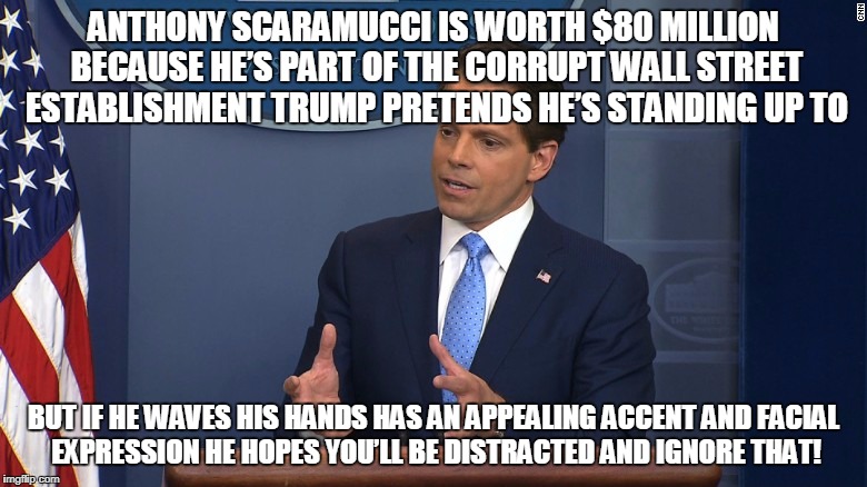 ANTHONY SCARAMUCCI IS WORTH $80 MILLION BECAUSE HE’S PART OF THE CORRUPT WALL STREET ESTABLISHMENT TRUMP PRETENDS HE’S STANDING UP TO; BUT IF HE WAVES HIS HANDS HAS AN APPEALING ACCENT AND FACIAL EXPRESSION HE HOPES YOU’LL BE DISTRACTED AND IGNORE THAT! | made w/ Imgflip meme maker