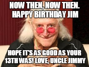 Jimmy Saville | NOW THEN, NOW THEN. HAPPY BIRTHDAY JIM; HOPE IT'S AS GOOD AS YOUR 13TH WAS! LOVE, UNCLE JIMMY | image tagged in jimmy saville | made w/ Imgflip meme maker