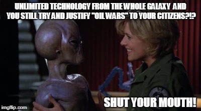 Time to release alien technology | UNLIMITED TECHNOLOGY FROM THE WHOLE GALAXY  AND YOU STILL TRY AND JUSTIFY "OIL WARS" TO YOUR CITIZENS?!? SHUT YOUR MOUTH! | image tagged in oil,stargate,memes,aliens | made w/ Imgflip meme maker