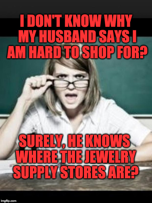 Teacher: why do I hear talking. Student: because you have ears | I DON'T KNOW WHY MY HUSBAND SAYS I AM HARD TO SHOP FOR? SURELY, HE KNOWS WHERE THE JEWELRY SUPPLY STORES ARE? | image tagged in teacher why do i hear talking student because you have ears | made w/ Imgflip meme maker