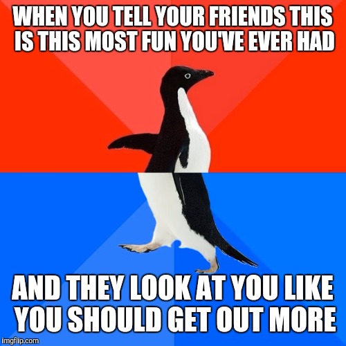 Socially Awesome Awkward Penguin Meme | WHEN YOU TELL YOUR FRIENDS THIS IS THIS MOST FUN YOU'VE EVER HAD; AND THEY LOOK AT YOU LIKE YOU SHOULD GET OUT MORE | image tagged in memes,socially awesome awkward penguin | made w/ Imgflip meme maker
