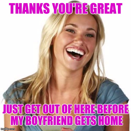 THANKS YOU'RE GREAT JUST GET OUT OF HERE BEFORE MY BOYFRIEND GETS HOME | made w/ Imgflip meme maker