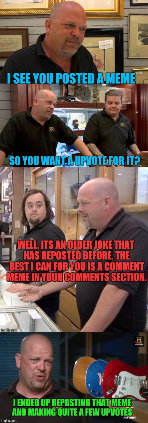 Imgflip Pawn Stars | I SEE YOU POSTED A MEME; SO YOU WANT A UPVOTE FOR IT? WELL, ITS AN OLDER JOKE THAT HAS REPOSTED BEFORE. THE BEST I CAN FOR YOU IS A COMMENT MEME IN YOUR COMMENTS SECTION. I ENDED UP REPOSTING THAT MEME AND MAKING QUITE A FEW UPVOTES | image tagged in reposts,memes,pawn stars,imgflip | made w/ Imgflip meme maker
