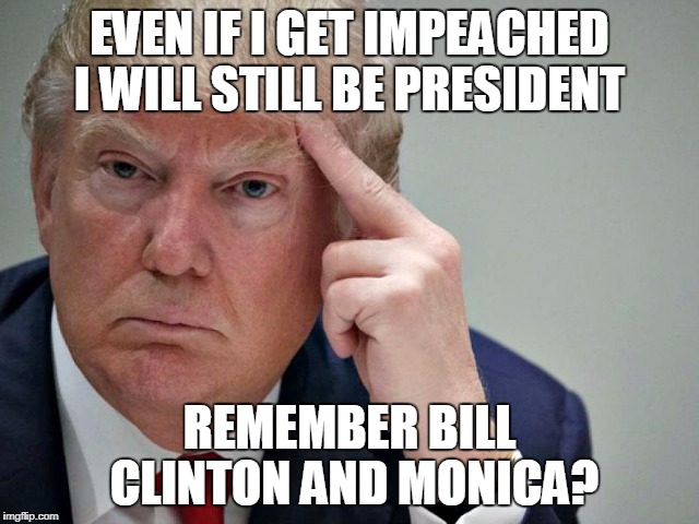thinking trump | EVEN IF I GET IMPEACHED I WILL STILL BE PRESIDENT REMEMBER BILL CLINTON AND MONICA? | image tagged in thinking trump | made w/ Imgflip meme maker