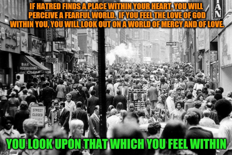 The Law of Seeing | IF HATRED FINDS A PLACE WITHIN YOUR HEART, YOU WILL PERCEIVE A FEARFUL WORLD.  IF YOU FEEL THE LOVE OF GOD WITHIN YOU, YOU WILL LOOK OUT ON A WORLD OF MERCY AND OF LOVE. YOU LOOK UPON THAT WHICH YOU FEEL WITHIN | image tagged in memes,acim,god,love,perception,world | made w/ Imgflip meme maker