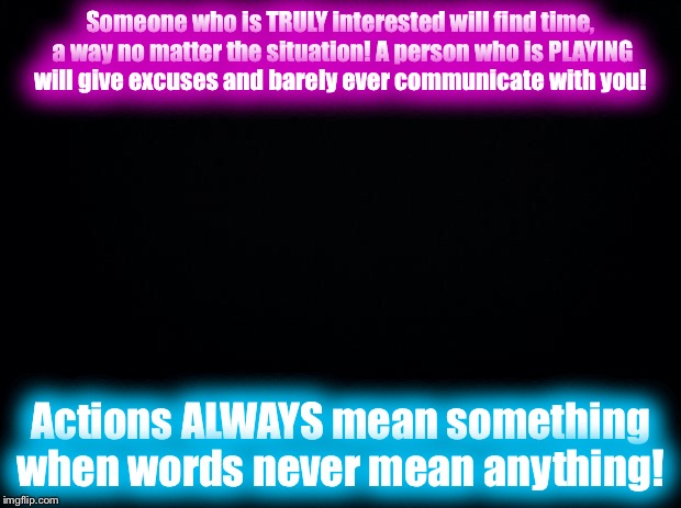 Black background | Someone who is TRULY interested will find time, a way no matter the situation! A person who is PLAYING will give excuses and barely ever communicate with you! Actions ALWAYS mean something when words never mean anything! | image tagged in black background | made w/ Imgflip meme maker