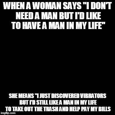 Blank | WHEN A WOMAN SAYS "I DON'T NEED A MAN BUT I'D LIKE TO HAVE A MAN IN MY LIFE"; SHE MEANS "I JUST DISCOVERED VIBRATORS BUT I'D STILL LIKE A MAN IN MY LIFE TO TAKE OUT THE TRASH AND HELP PAY MY BILLS | image tagged in blank | made w/ Imgflip meme maker