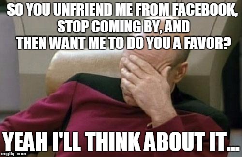 Captain Picard Facepalm Meme | SO YOU UNFRIEND ME FROM FACEBOOK, STOP COMING BY, AND THEN WANT ME TO DO YOU A FAVOR? YEAH I'LL THINK ABOUT IT... | image tagged in memes,captain picard facepalm | made w/ Imgflip meme maker