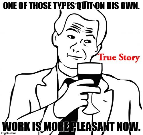 ONE OF THOSE TYPES QUIT ON HIS OWN. WORK IS MORE PLEASANT NOW. | image tagged in true story | made w/ Imgflip meme maker
