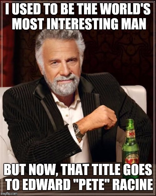 The Most Interesting Man In The World | I USED TO BE THE WORLD'S MOST INTERESTING MAN; BUT NOW, THAT TITLE GOES TO EDWARD "PETE" RACINE | image tagged in memes,the most interesting man in the world | made w/ Imgflip meme maker