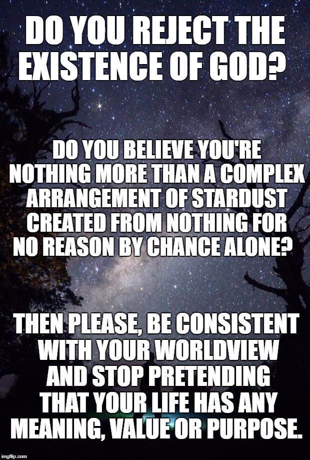 Man Stars | DO YOU REJECT THE EXISTENCE OF GOD? DO YOU BELIEVE YOU'RE NOTHING MORE THAN A COMPLEX ARRANGEMENT OF STARDUST CREATED FROM NOTHING FOR NO REASON BY CHANCE ALONE? THEN PLEASE, BE CONSISTENT WITH YOUR WORLDVIEW AND STOP PRETENDING THAT YOUR LIFE HAS ANY MEANING, VALUE OR PURPOSE. | image tagged in man stars | made w/ Imgflip meme maker