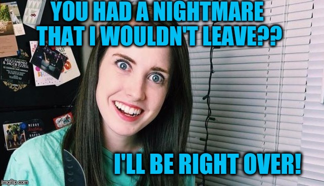 This broad just doesn't get it! | YOU HAD A NIGHTMARE THAT I WOULDN'T LEAVE?? I'LL BE RIGHT OVER! | image tagged in overly attached girlfriend | made w/ Imgflip meme maker