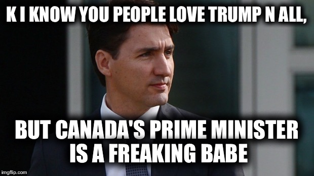 He could tell me to drink motor oil and I would just to see him  | K I KNOW YOU PEOPLE LOVE TRUMP N ALL, BUT CANADA'S PRIME MINISTER IS A FREAKING BABE | image tagged in politics | made w/ Imgflip meme maker