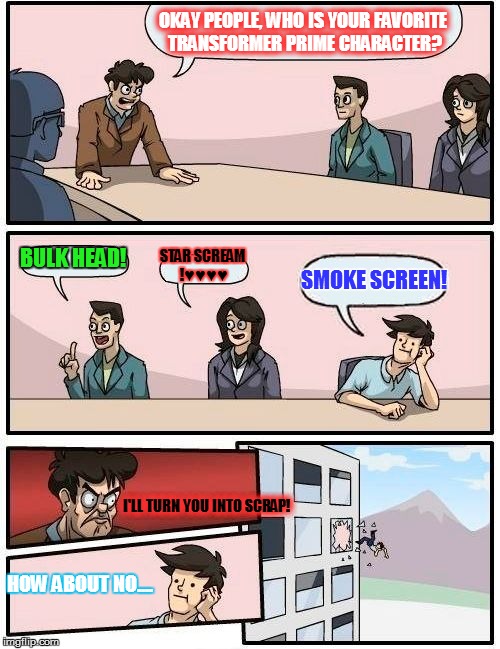 Boardroom Meeting Suggestion Meme | OKAY PEOPLE, WHO IS YOUR FAVORITE TRANSFORMER PRIME CHARACTER? BULK HEAD! STAR SCREAM !♥♥♥♥; SMOKE SCREEN! I'LL TURN YOU INTO SCRAP! HOW ABOUT NO.... | image tagged in memes,boardroom meeting suggestion | made w/ Imgflip meme maker