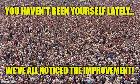 HUGEcrowd | YOU HAVEN'T BEEN YOURSELF LATELY... WE'VE ALL NOTICED THE IMPROVEMENT! | image tagged in hugecrowd | made w/ Imgflip meme maker