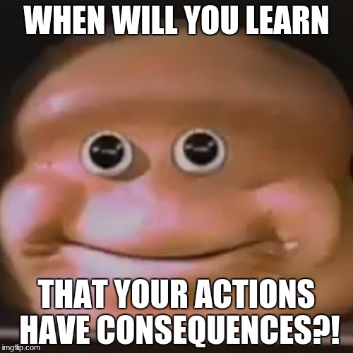 when will you learn that your actions have consequences