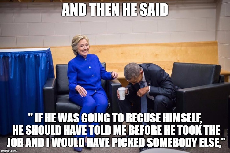 Hillary Obama Laugh | AND THEN HE SAID; " IF HE WAS GOING TO RECUSE HIMSELF, HE SHOULD HAVE TOLD ME BEFORE HE TOOK THE JOB AND I WOULD HAVE PICKED SOMEBODY ELSE," | image tagged in hillary obama laugh | made w/ Imgflip meme maker