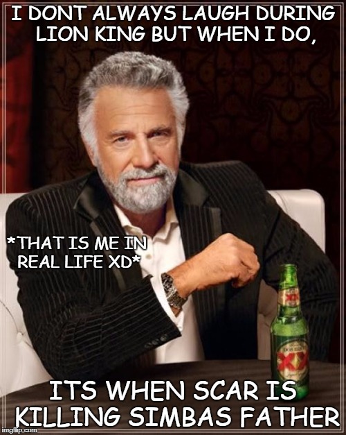 The Most Interesting Man In The World Meme | I DONT ALWAYS LAUGH DURING LION KING BUT WHEN I DO, *THAT IS ME IN REAL LIFE XD*; ITS WHEN SCAR IS KILLING SIMBAS FATHER | image tagged in memes,the most interesting man in the world | made w/ Imgflip meme maker