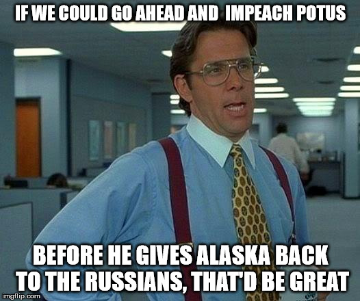 That Would Be Great Meme | IF WE COULD GO AHEAD AND  IMPEACH POTUS; BEFORE HE GIVES ALASKA BACK TO THE RUSSIANS, THAT'D BE GREAT | image tagged in memes,that would be great | made w/ Imgflip meme maker