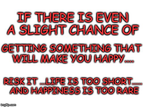 Blank white template | IF THERE IS EVEN A SLIGHT CHANCE OF; GETTING SOMETHING THAT WILL MAKE YOU HAPPY.... RISK IT ...LIFE IS TOO SHORT..... AND HAPPINESS IS TOO RARE | image tagged in blank white template | made w/ Imgflip meme maker