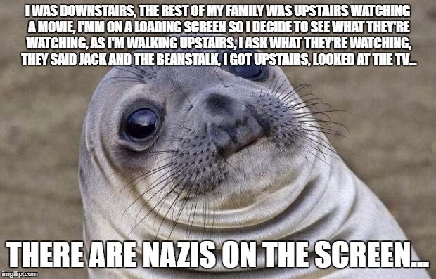 Awkward Moment Sealion Meme | I WAS DOWNSTAIRS, THE REST OF MY FAMILY WAS UPSTAIRS WATCHING A MOVIE, I'MM ON A LOADING SCREEN SO I DECIDE TO SEE WHAT THEY'RE WATCHING, AS I'M WALKING UPSTAIRS, I ASK WHAT THEY'RE WATCHING, THEY SAID JACK AND THE BEANSTALK, I GOT UPSTAIRS, LOOKED AT THE TV... THERE ARE NAZIS ON THE SCREEN... | image tagged in memes,awkward moment sealion | made w/ Imgflip meme maker