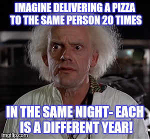Memes | IMAGINE DELIVERING A PIZZA TO THE SAME PERSON 20 TIMES IN THE SAME NIGHT- EACH IS A DIFFERENT YEAR! | image tagged in memes | made w/ Imgflip meme maker