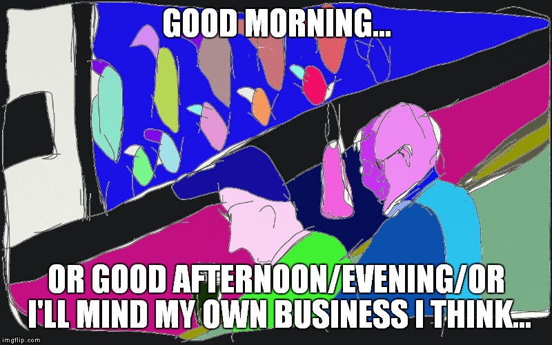 GOOD MORNING... OR GOOD AFTERNOON/EVENING/OR I'LL MIND MY OWN BUSINESS I THINK... | image tagged in at the bar | made w/ Imgflip meme maker