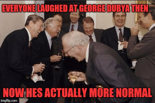 Laughing Men In Suits Meme | EVERYONE LAUGHED AT GEORGE DUBYA THEN; NOW HES ACTUALLY MORE NORMAL | image tagged in memes,laughing men in suits | made w/ Imgflip meme maker