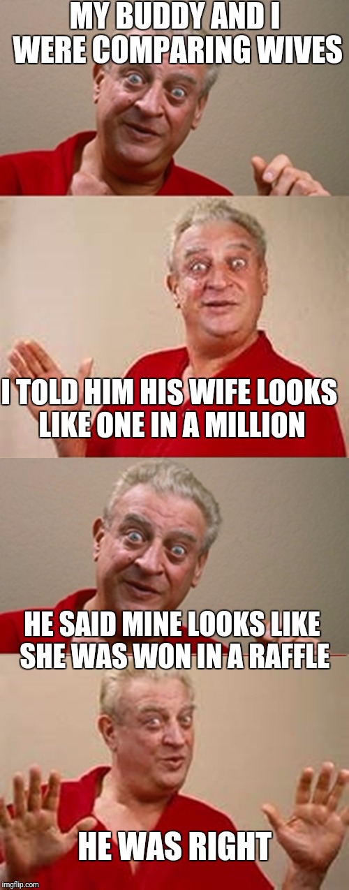 Bad Pun Rodney Dangerfield | MY BUDDY AND I WERE COMPARING WIVES; I TOLD HIM HIS WIFE LOOKS LIKE ONE IN A MILLION; HE SAID MINE LOOKS LIKE SHE WAS WON IN A RAFFLE; HE WAS RIGHT | image tagged in bad pun rodney dangerfield,wife,ugly,benny hill | made w/ Imgflip meme maker