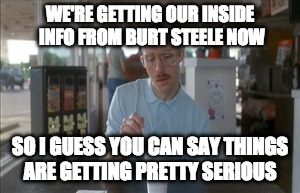 So I Guess You Can Say Things Are Getting Pretty Serious Meme | WE'RE GETTING OUR INSIDE INFO FROM BURT STEELE NOW; SO I GUESS YOU CAN SAY THINGS ARE GETTING PRETTY SERIOUS | image tagged in memes,so i guess you can say things are getting pretty serious | made w/ Imgflip meme maker