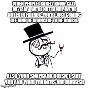 Posh  | WHEN PEOPLE I BARELY KNOW CALL ME 'FAM' 
 
WE'RE NOT FAMILY, WE'RE NOT EVEN FRIENDS..YOU'RE JUST COMING OFF KIND OF INSINCERE TO BE HONEST. ALSO YOUR SNAPBACK DOESN'T SUIT YOU AND YOUR TRAINERS ARE RUBBISH | image tagged in posh | made w/ Imgflip meme maker